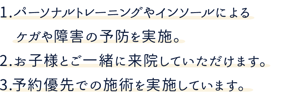 1.パーソナルトレーニングやインソールによる
　ケガや障害の予防を実施。2.お子様とご一緒に来院していただけます。3.予約優先での施術を実施しています。